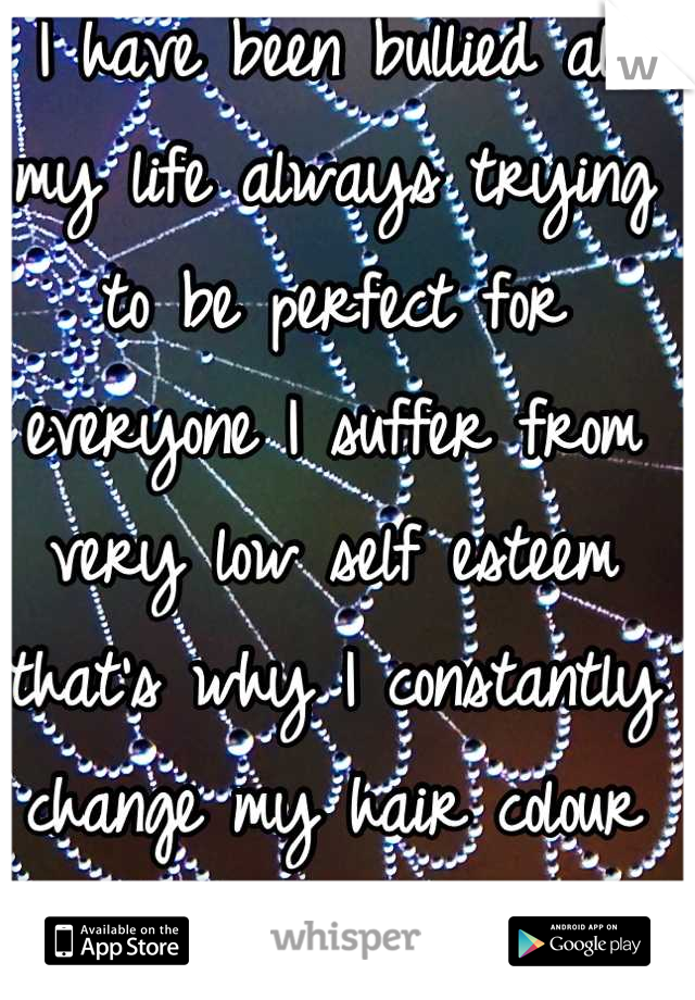 I have been bullied all my life always trying to be perfect for everyone I suffer from very low self esteem that's why I constantly change my hair colour to try and be someone different 