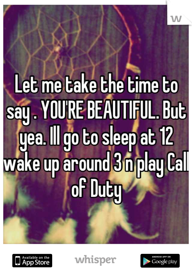 Let me take the time to say . YOU'RE BEAUTIFUL. But yea. Ill go to sleep at 12 wake up around 3 n play Call of Duty