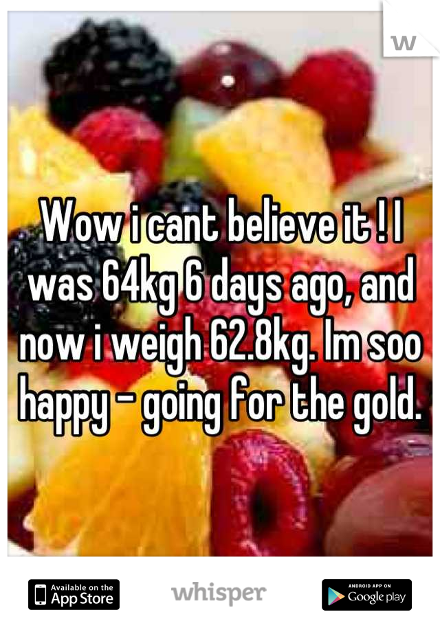 Wow i cant believe it ! I was 64kg 6 days ago, and now i weigh 62.8kg. Im soo happy - going for the gold.