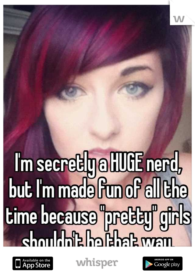 I'm secretly a HUGE nerd, but I'm made fun of all the time because "pretty" girls shouldn't be that way.