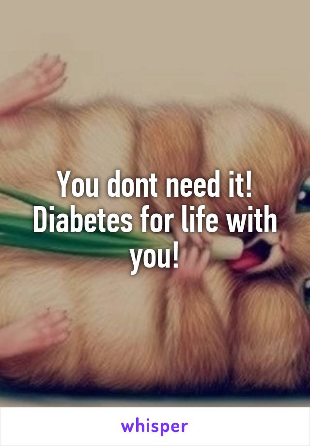 You dont need it!
Diabetes for life with you!