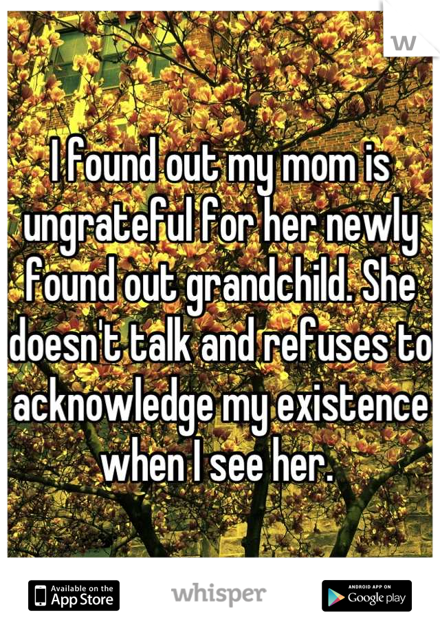 I found out my mom is ungrateful for her newly found out grandchild. She doesn't talk and refuses to acknowledge my existence when I see her. 