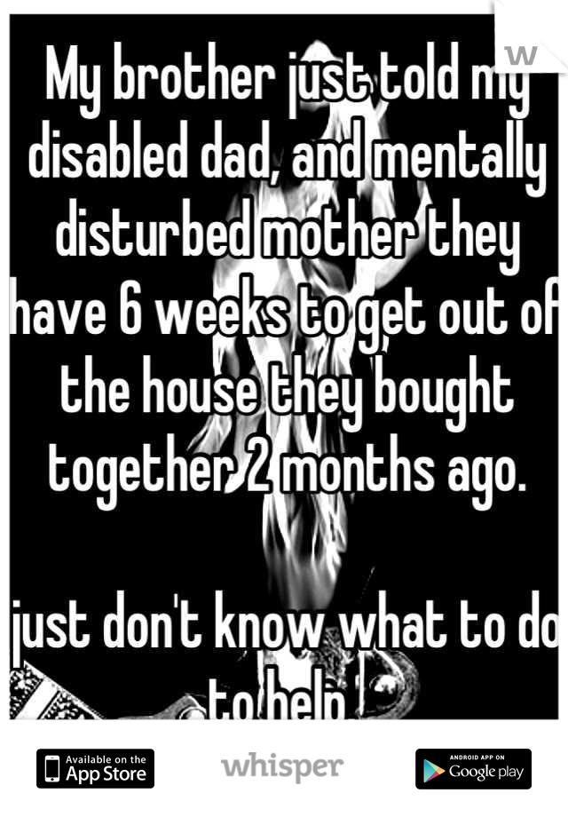 My brother just told my disabled dad, and mentally disturbed mother they have 6 weeks to get out of the house they bought together 2 months ago. 

just don't know what to do to help. 