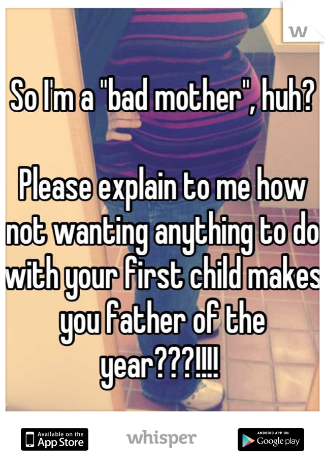 So I'm a "bad mother", huh? 

Please explain to me how not wanting anything to do with your first child makes you father of the year???!!!! 