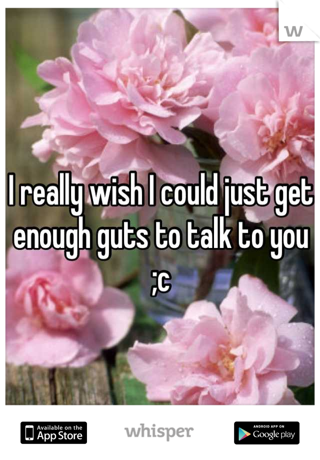 I really wish I could just get enough guts to talk to you ;c