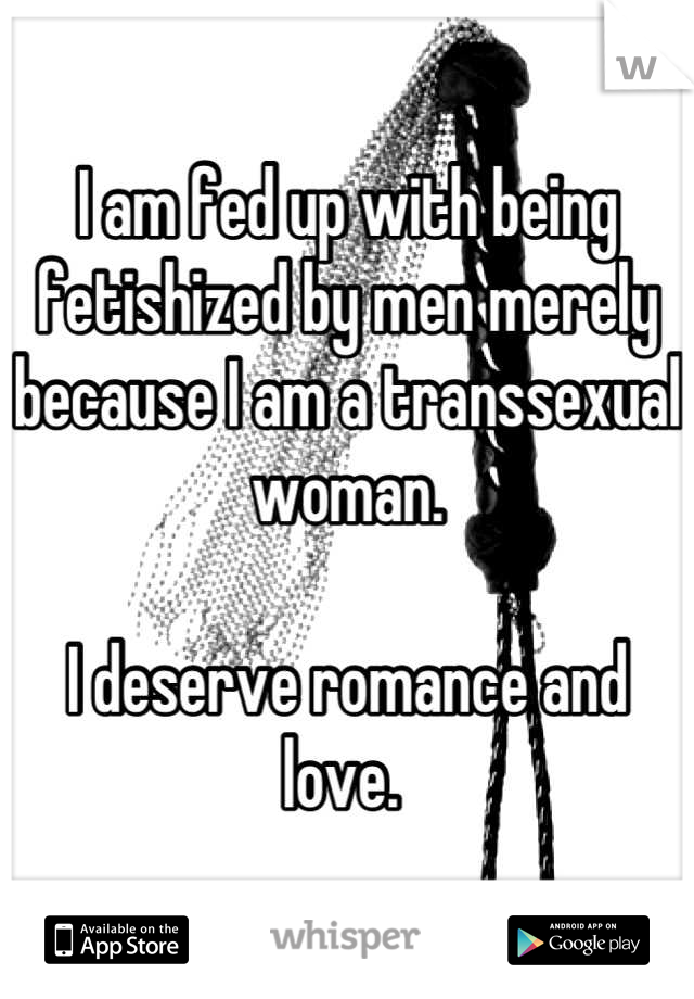 I am fed up with being fetishized by men merely because I am a transsexual woman. 

I deserve romance and love. 