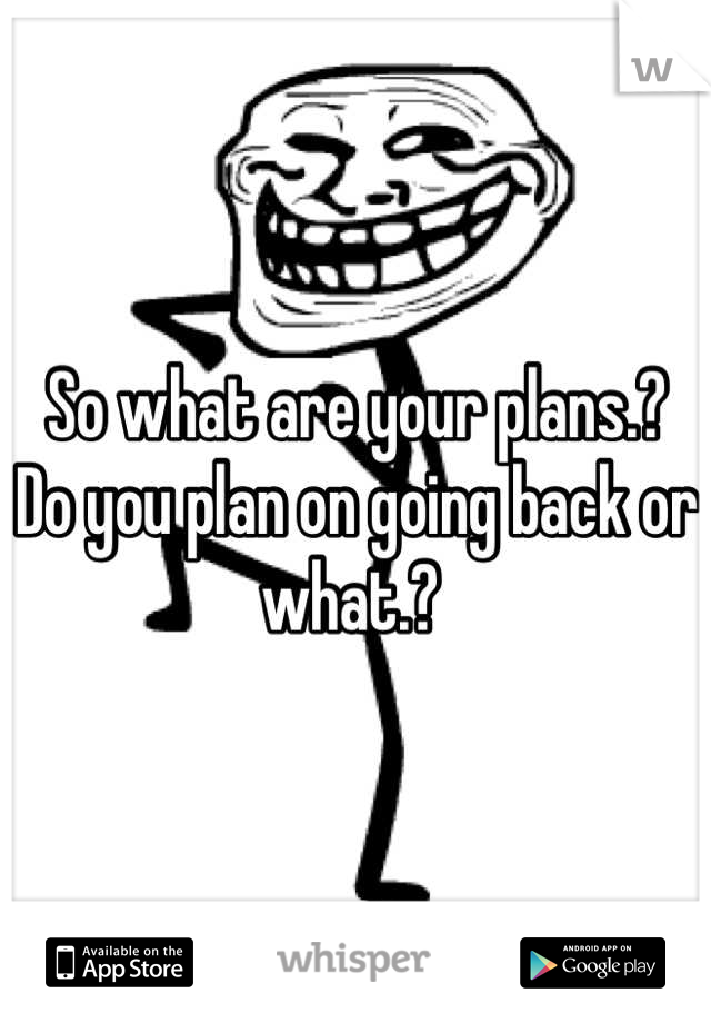 So what are your plans.? Do you plan on going back or what.? 