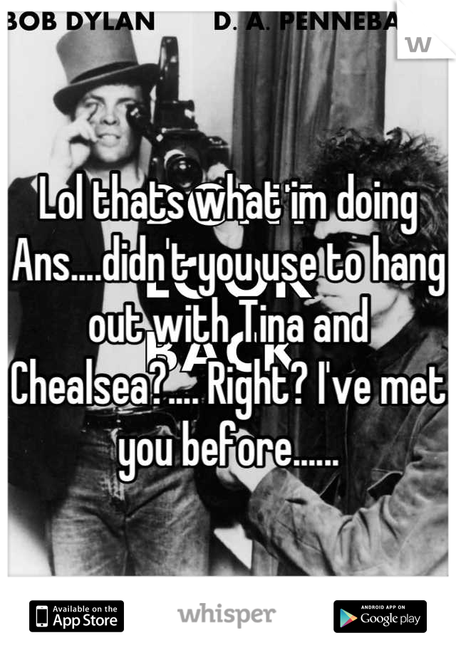 Lol thats what im doing
Ans....didn't you use to hang out with Tina and Chealsea?.... Right? I've met you before......