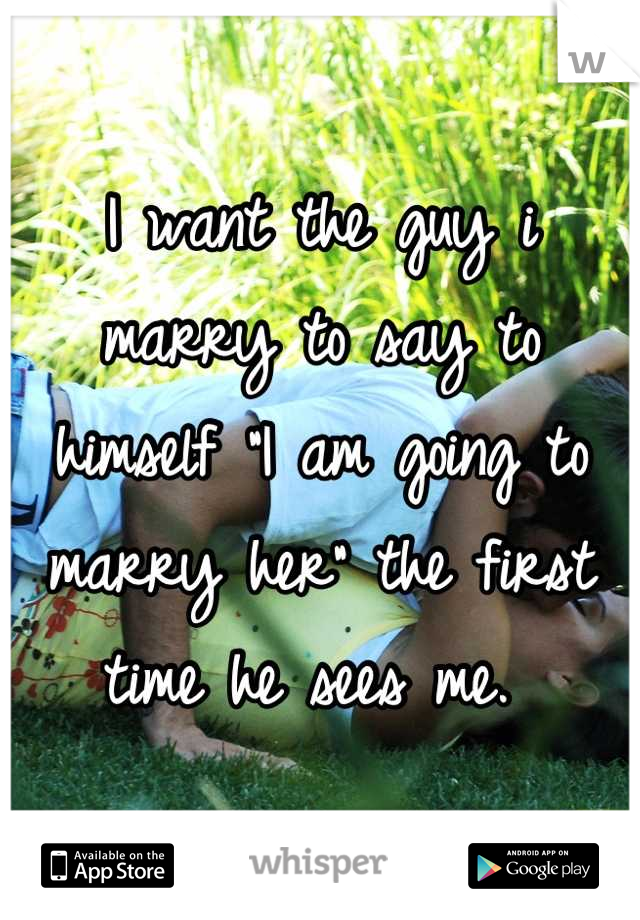 I want the guy i marry to say to himself "I am going to marry her" the first time he sees me. 