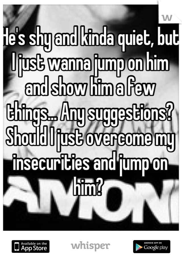 He's shy and kinda quiet, but I just wanna jump on him and show him a few things... Any suggestions? Should I just overcome my insecurities and jump on him? 