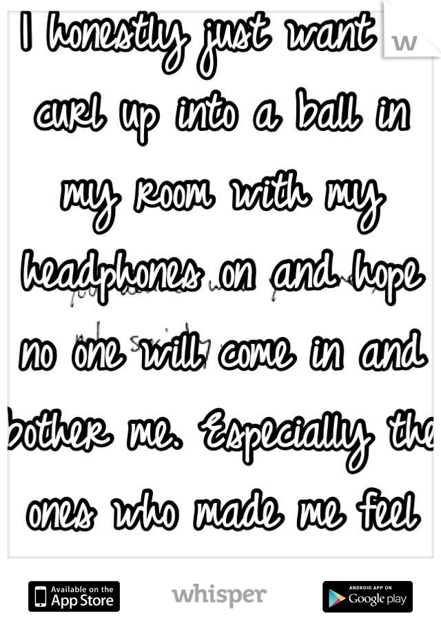 I honestly just want to curl up into a ball in my room with my headphones on and hope no one will come in and bother me. Especially the ones who made me feel worthless..