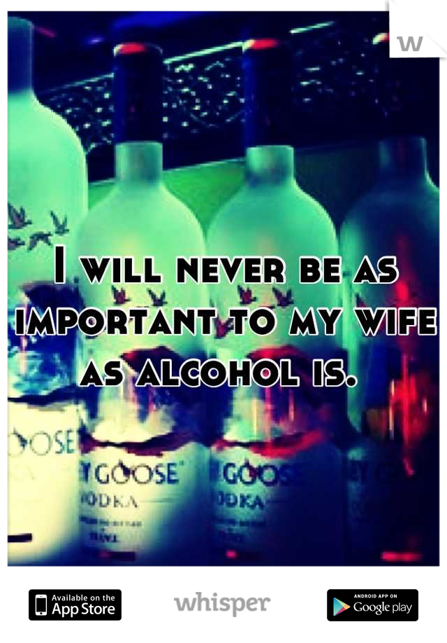 I will never be as important to my wife as alcohol is. 