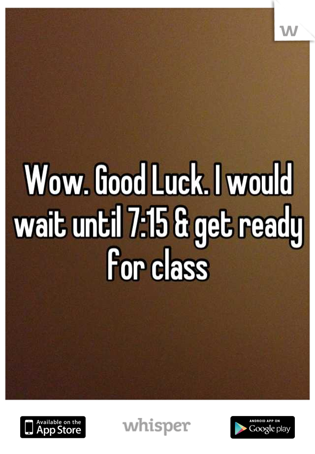 Wow. Good Luck. I would wait until 7:15 & get ready for class