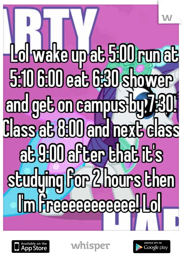   Lol wake up at 5:00 run at 5:10 6:00 eat 6:30 shower and get on campus by 7:30.  Class at 8:00 and next class at 9:00 after that it's studying for 2 hours then I'm freeeeeeeeeee! Lol 