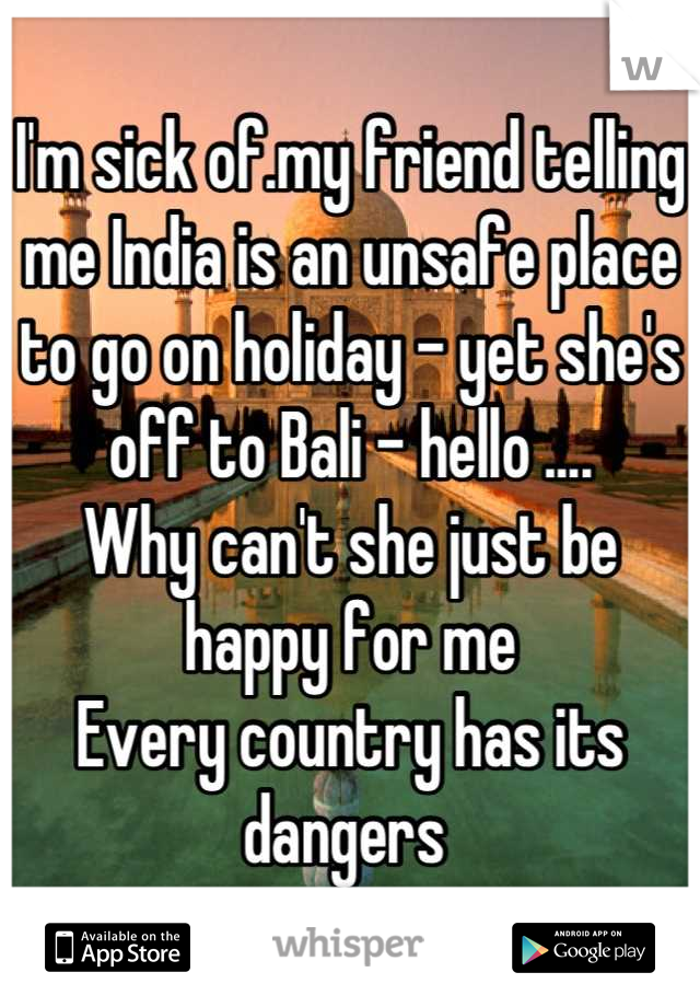 I'm sick of.my friend telling me India is an unsafe place to go on holiday - yet she's off to Bali - hello .... 
Why can't she just be happy for me 
Every country has its dangers 