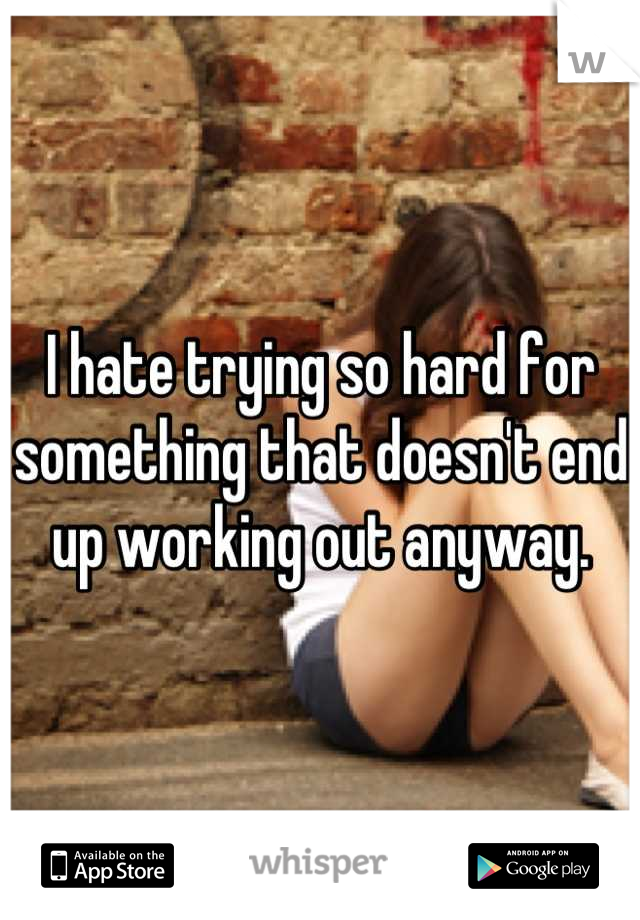 I hate trying so hard for something that doesn't end up working out anyway.