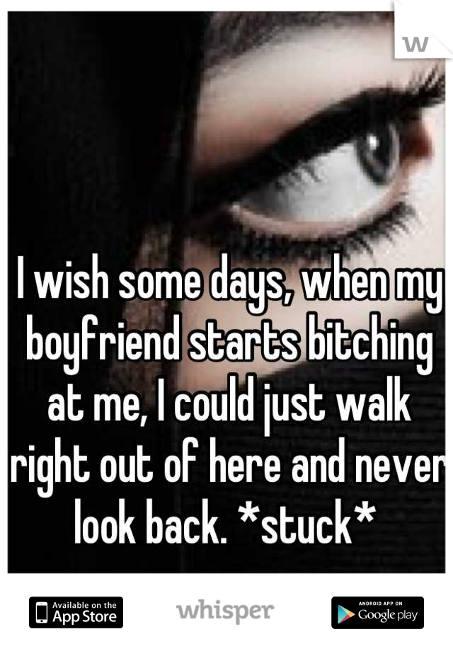 I wish some days, when my boyfriend starts bitching at me, I could just walk right out of here and never look back. *stuck* 