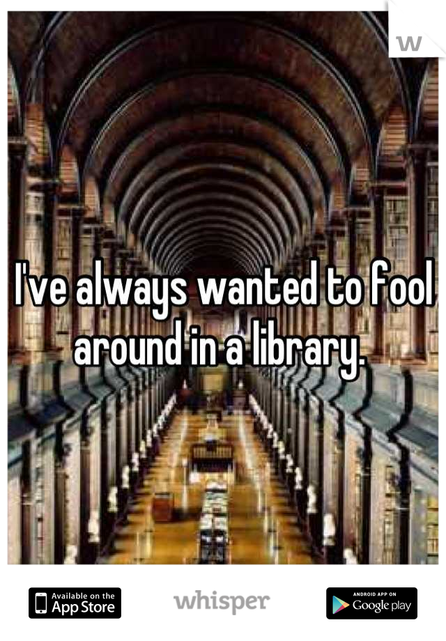 I've always wanted to fool around in a library. 