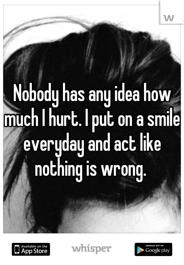 Nobody has any idea how much I hurt. I put on a smile everyday and act like nothing is wrong. 