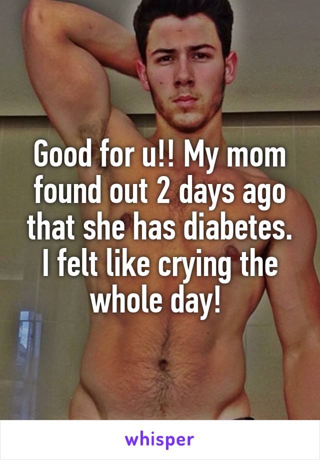 Good for u!! My mom found out 2 days ago that she has diabetes. I felt like crying the whole day! 