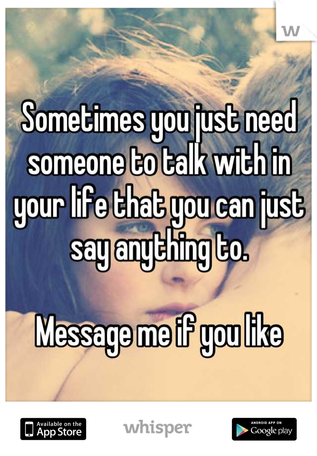 Sometimes you just need someone to talk with in your life that you can just say anything to.

Message me if you like