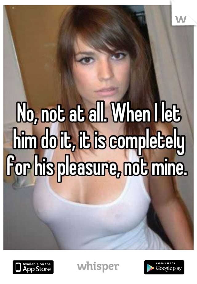 No, not at all. When I let him do it, it is completely for his pleasure, not mine. 