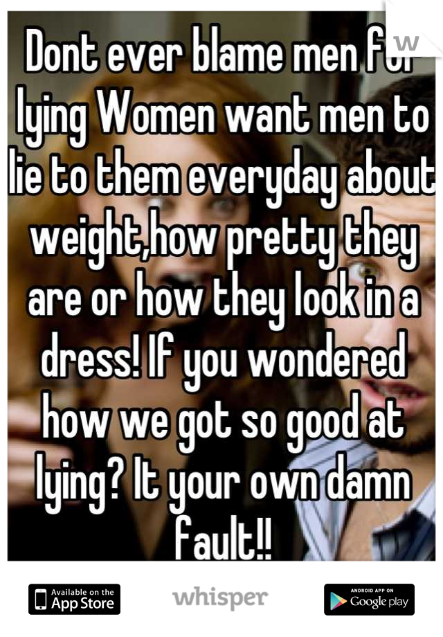 Dont ever blame men for lying Women want men to lie to them everyday about weight,how pretty they are or how they look in a dress! If you wondered how we got so good at lying? It your own damn fault!!