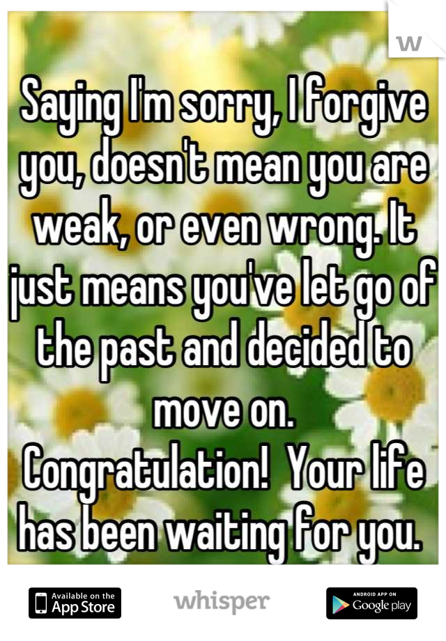 Saying I'm sorry, I forgive you, doesn't mean you are weak, or even wrong. It just means you've let go of the past and decided to move on. 
Congratulation!  Your life has been waiting for you. 