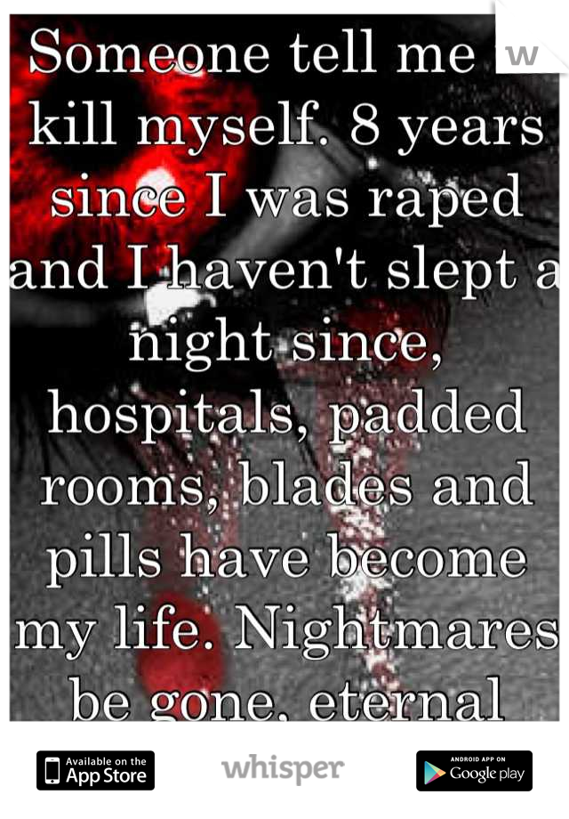 Someone tell me to kill myself. 8 years since I was raped and I haven't slept a night since, hospitals, padded rooms, blades and pills have become my life. Nightmares be gone, eternal peace is mine..