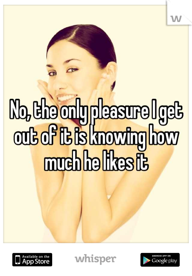 No, the only pleasure I get out of it is knowing how much he likes it