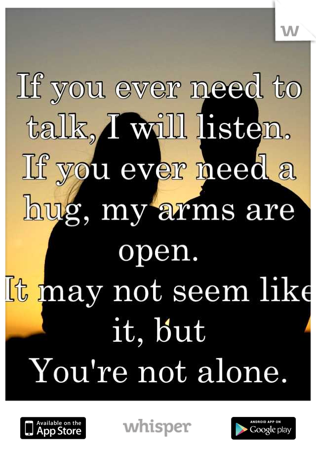 If you ever need to talk, I will listen.
If you ever need a hug, my arms are open.
It may not seem like it, but
You're not alone.