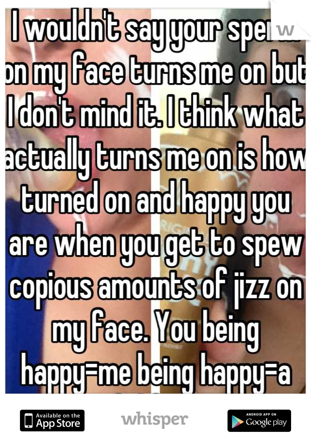 I wouldn't say your sperm on my face turns me on but I don't mind it. I think what actually turns me on is how turned on and happy you are when you get to spew copious amounts of jizz on my face. You being happy=me being happy=a successful fuck session