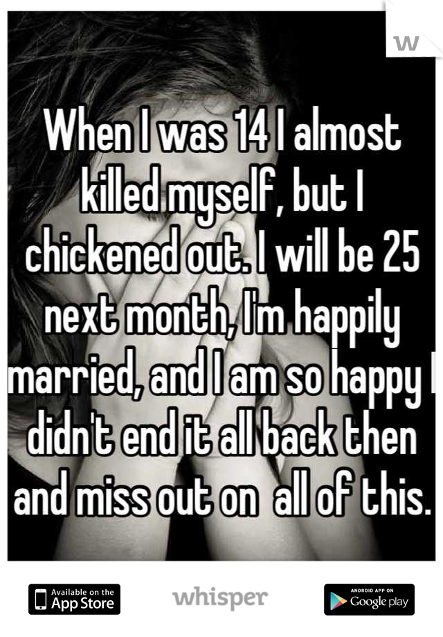 When I was 14 I almost killed myself, but I chickened out. I will be 25 next month, I'm happily married, and I am so happy I didn't end it all back then and miss out on  all of this.