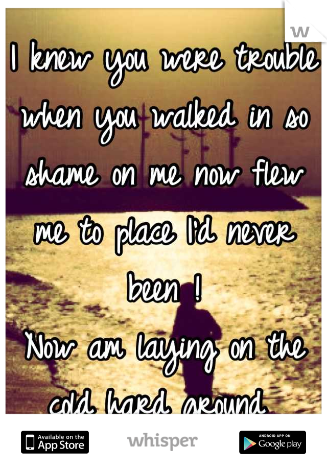 I knew you were trouble when you walked in so shame on me now flew me to place I'd never been !
Now am laying on the cold hard ground 