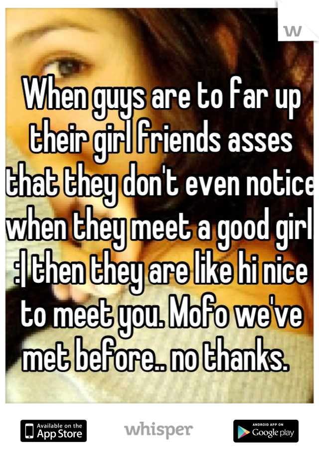 When guys are to far up their girl friends asses that they don't even notice when they meet a good girl.  :| then they are like hi nice to meet you. Mofo we've met before.. no thanks.  