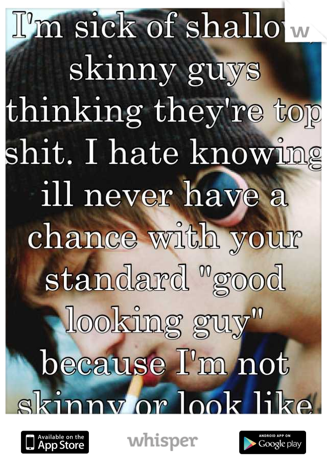 I'm sick of shallow, skinny guys thinking they're top shit. I hate knowing ill never have a chance with your standard "good looking guy" because I'm not skinny or look like Barbie. 