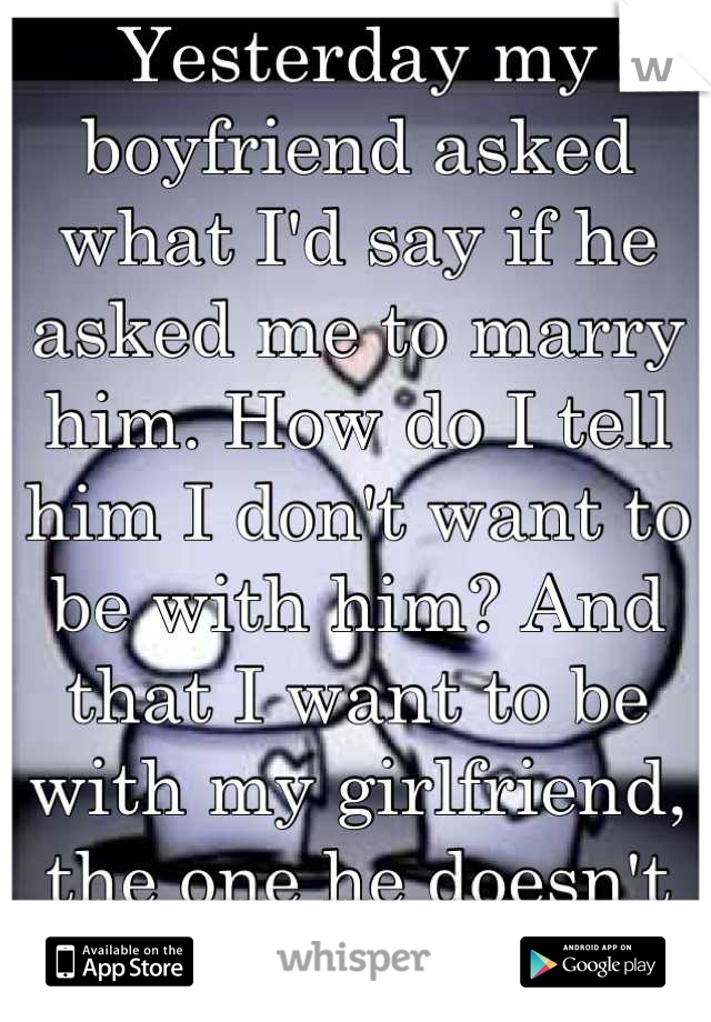 Yesterday my boyfriend asked what I'd say if he asked me to marry him. How do I tell him I don't want to be with him? And that I want to be with my girlfriend, the one he doesn't know about...