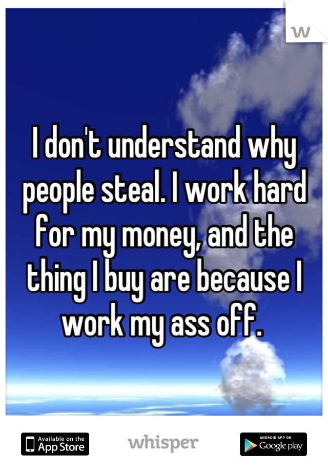 I don't understand why people steal. I work hard for my money, and the thing I buy are because I work my ass off. 