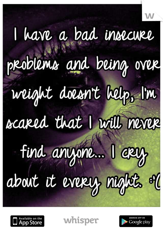 I have a bad insecure problems and being over weight doesn't help, I'm scared that I will never find anyone... I cry about it every night. :'(