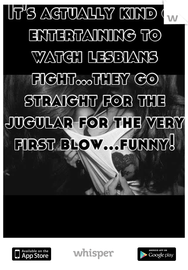 It's actually kind of entertaining to watch lesbians fight...they go straight for the jugular for the very first blow...funny!