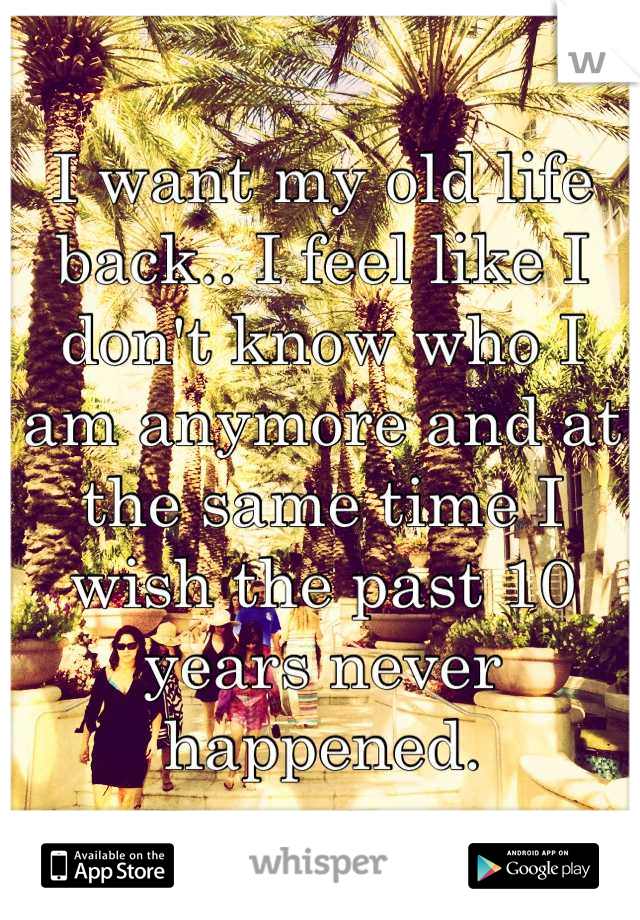 I want my old life back.. I feel like I don't know who I am anymore and at the same time I wish the past 10 years never happened.