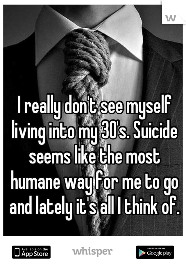 I really don't see myself living into my 30's. Suicide seems like the most humane way for me to go and lately it's all I think of.