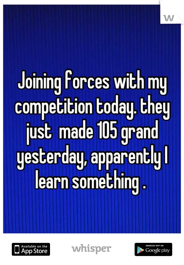 Joining forces with my competition today. they just  made 105 grand yesterday, apparently I learn something . 