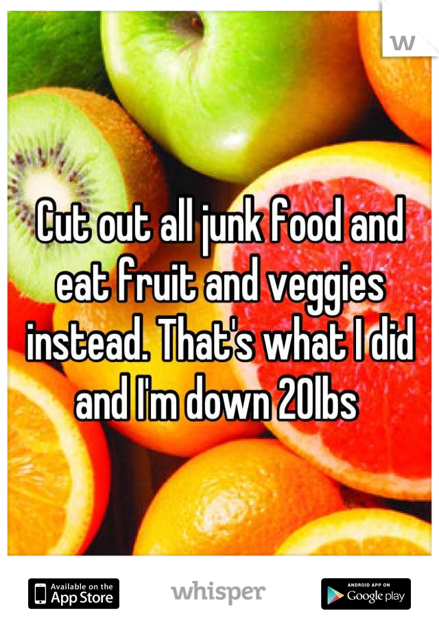 Cut out all junk food and eat fruit and veggies instead. That's what I did and I'm down 20lbs 