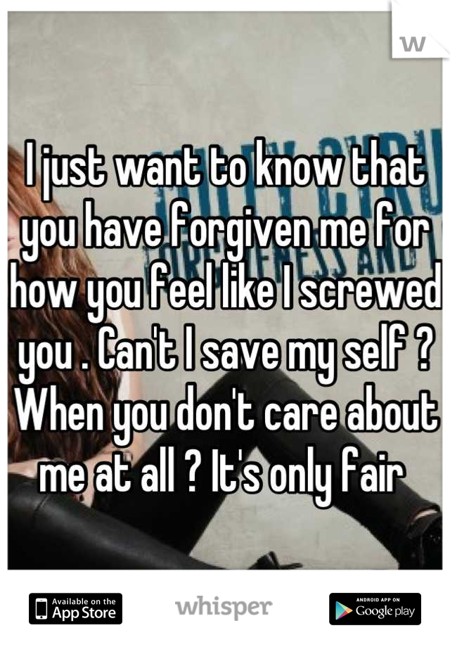 I just want to know that you have forgiven me for how you feel like I screwed you . Can't I save my self ? When you don't care about me at all ? It's only fair 