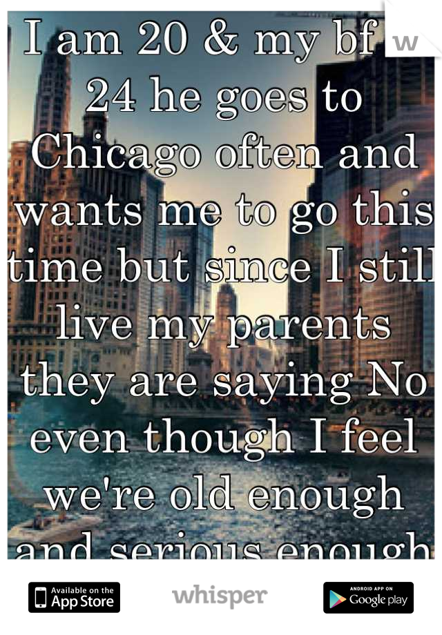 I am 20 & my bf is 24 he goes to Chicago often and wants me to go this time but since I still live my parents they are saying No even though I feel we're old enough and serious enough for it. 