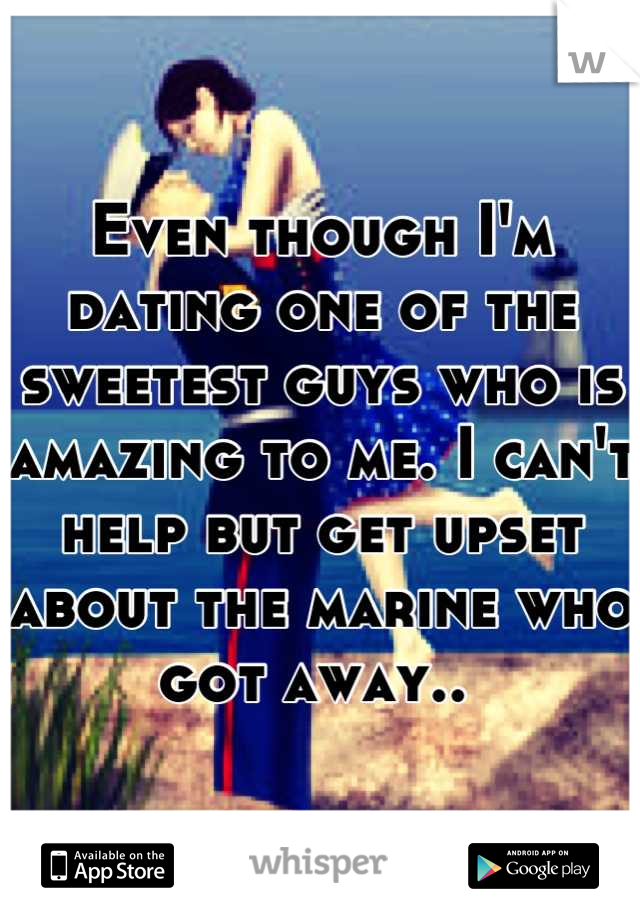 Even though I'm dating one of the sweetest guys who is amazing to me. I can't help but get upset about the marine who got away.. 