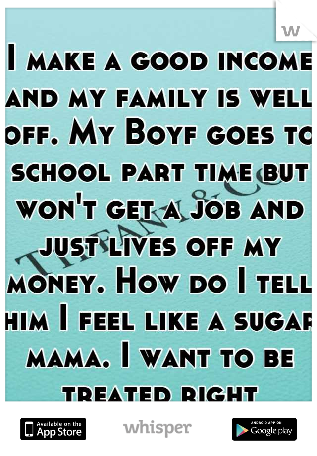 I make a good income and my family is well off. My Boyf goes to school part time but won't get a job and just lives off my money. How do I tell him I feel like a sugar mama. I want to be treated right