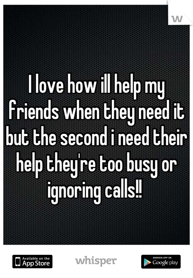 I love how ill help my friends when they need it but the second i need their help they're too busy or ignoring calls!! 
