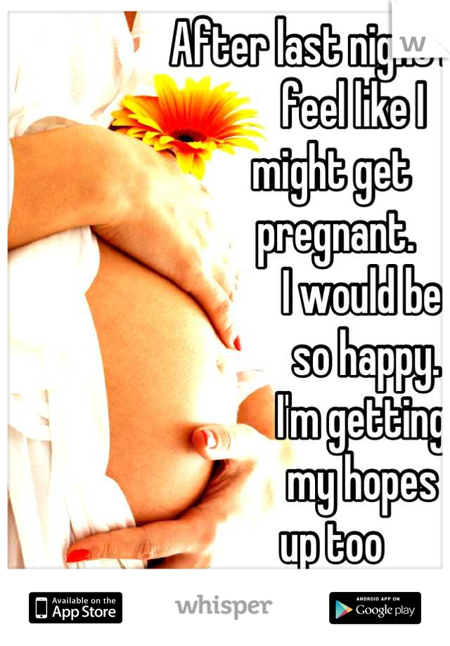 After last night I 
          feel like I 
     might get 
      pregnant.
            I would be 
             so happy.
            I'm getting
            my hopes 
     up too 
early.